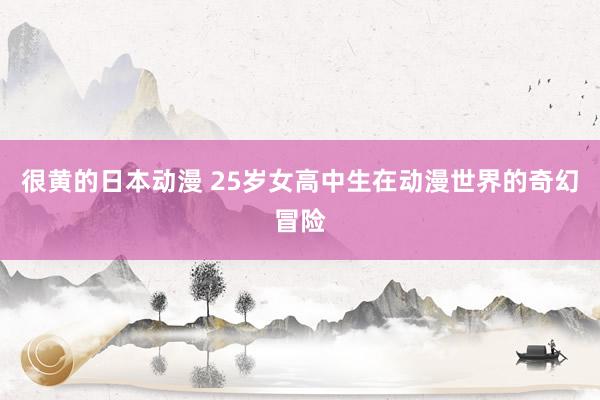 很黄的日本动漫 25岁女高中生在动漫世界的奇幻冒险