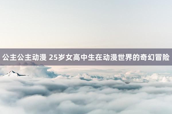 公主公主动漫 25岁女高中生在动漫世界的奇幻冒险