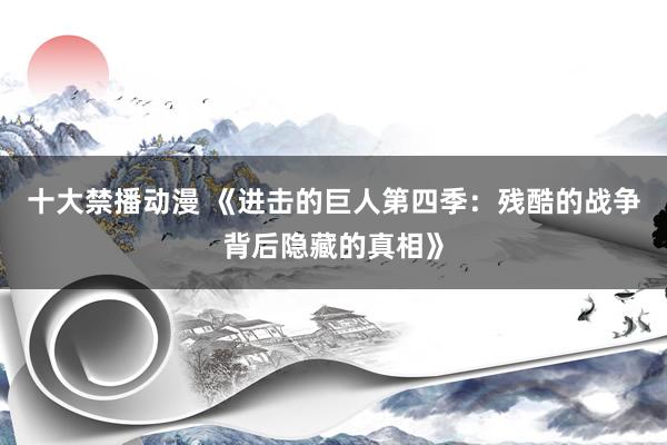 十大禁播动漫 《进击的巨人第四季：残酷的战争背后隐藏的真相》