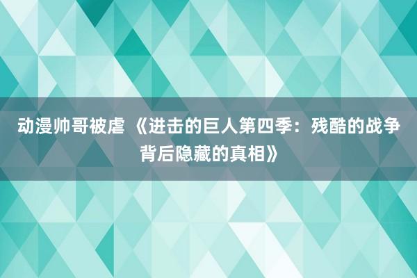 动漫帅哥被虐 《进击的巨人第四季：残酷的战争背后隐藏的真相》