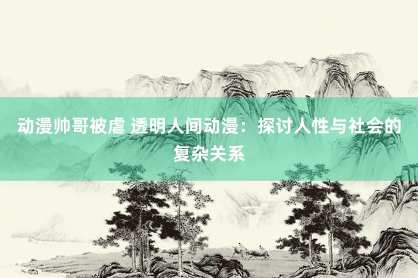 动漫帅哥被虐 透明人间动漫：探讨人性与社会的复杂关系