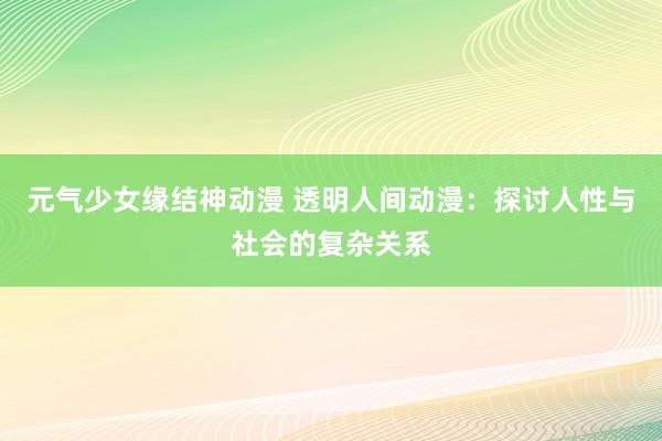元气少女缘结神动漫 透明人间动漫：探讨人性与社会的复杂关系